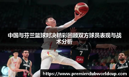 中国与芬兰篮球对决精彩回顾双方球员表现与战术分析