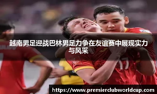 越南男足迎战巴林男足力争在友谊赛中展现实力与风采